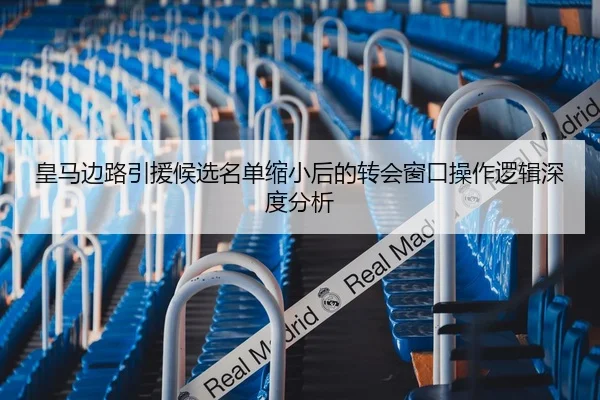 皇马边路引援候选名单缩小后的转会窗口操作逻辑深度分析