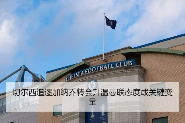 切尔西追逐加纳乔转会升温曼联态度成关键变量